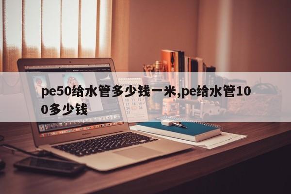 pe50给水管多少钱一米,pe给水管100多少钱