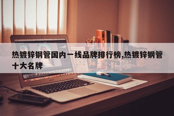 热镀锌钢管国内一线品牌排行榜,热镀锌钢管十大名牌