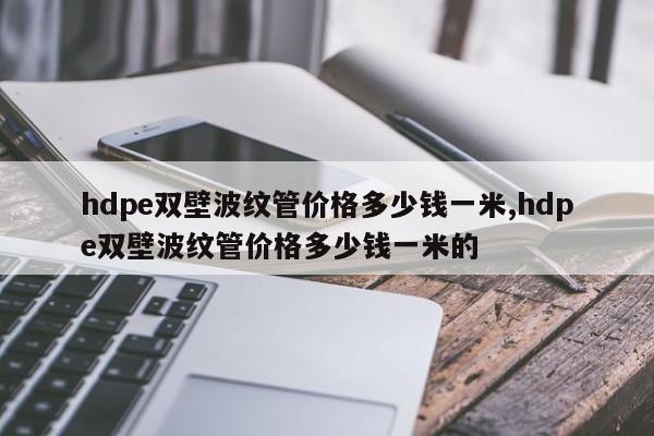hdpe双壁波纹管价格多少钱一米,hdpe双壁波纹管价格多少钱一米的
