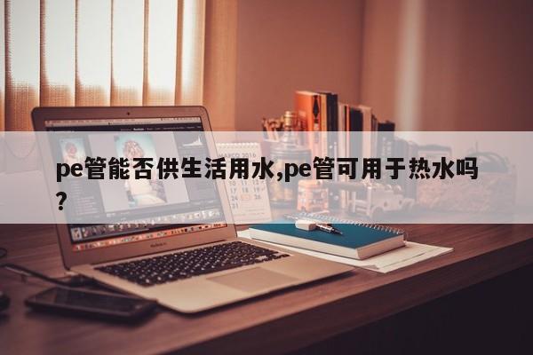 pe管能否供生活用水,pe管可用于热水吗?