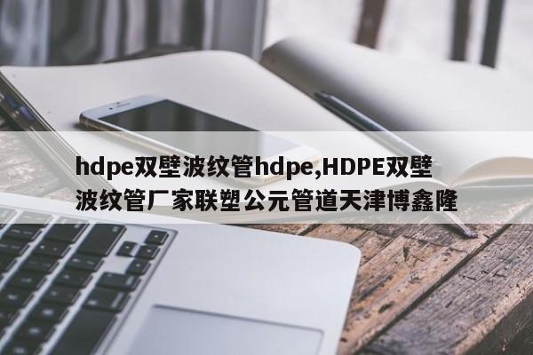 hdpe双壁波纹管hdpe,HDPE双壁波纹管厂家联塑公元管道天津博鑫隆