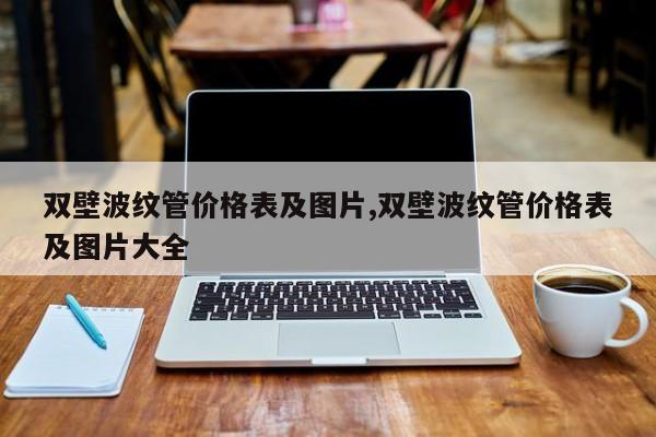双壁波纹管价格表及图片,双壁波纹管价格表及图片大全