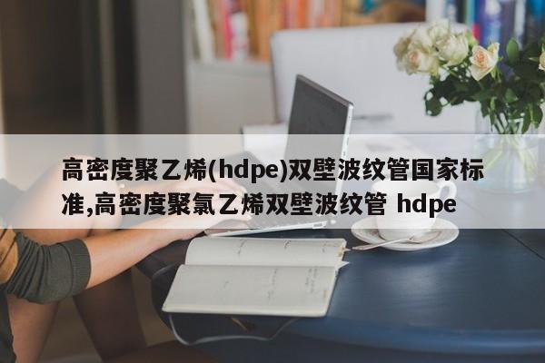 高密度聚乙烯(hdpe)双壁波纹管国家标准,高密度聚氯乙烯双壁波纹管 hdpe