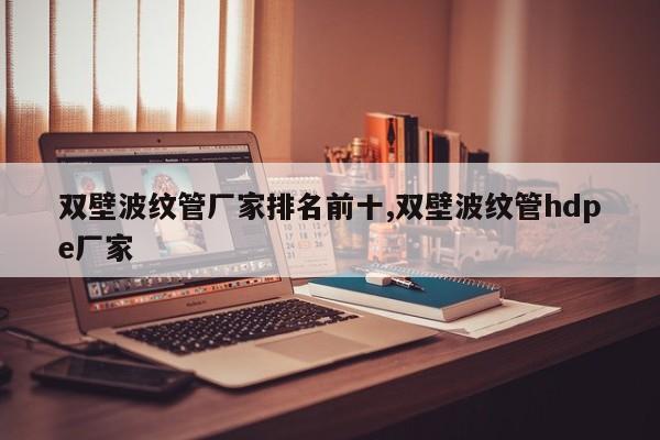 双壁波纹管厂家排名前十,双壁波纹管hdpe厂家