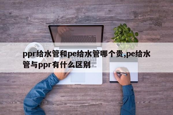 ppr给水管和pe给水管哪个贵,pe给水管与ppr有什么区别