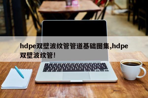hdpe双壁波纹管管道基础图集,hdpe双壁波纹管!