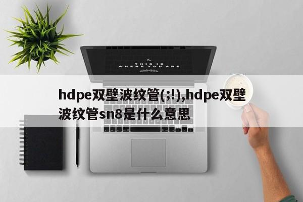 hdpe双壁波纹管(;!),hdpe双壁波纹管sn8是什么意思