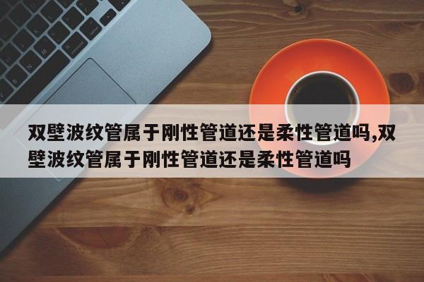 双壁波纹管属于刚性管道还是柔性管道吗,双壁波纹管属于刚性管道还是柔性管道吗