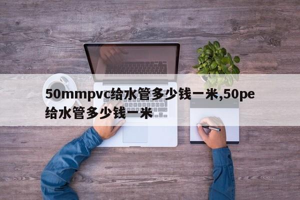 50mmpvc给水管多少钱一米,50pe给水管多少钱一米