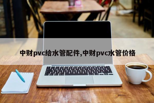 中财pvc给水管配件,中财pvc水管价格