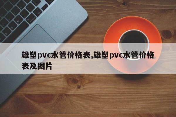 雄塑pvc水管价格表,雄塑pvc水管价格表及图片
