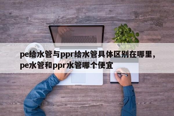 pe给水管与ppr给水管具体区别在哪里,pe水管和ppr水管哪个便宜
