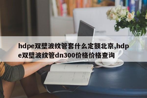 hdpe双壁波纹管套什么定额北京,hdpe双壁波纹管dn300价格价格查询