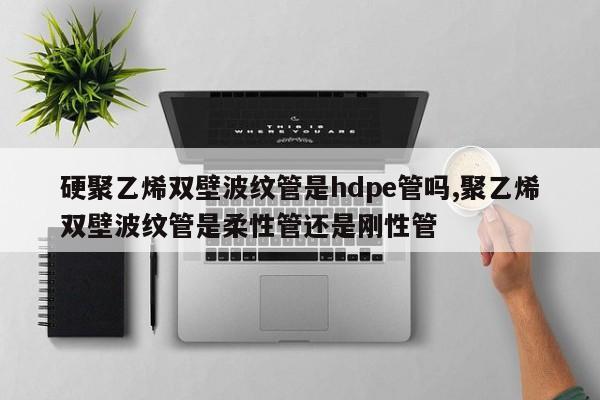 硬聚乙烯双壁波纹管是hdpe管吗,聚乙烯双壁波纹管是柔性管还是刚性管