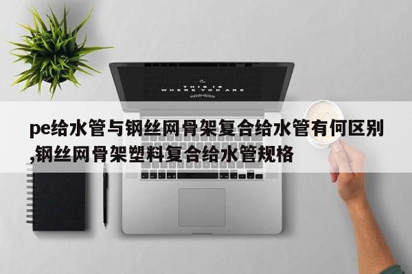 pe给水管与钢丝网骨架复合给水管有何区别,钢丝网骨架塑料复合给水管规格