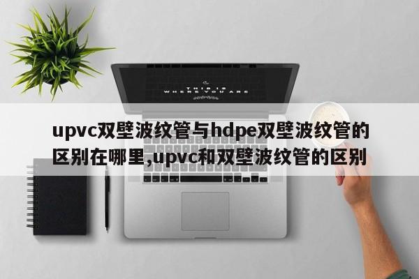 upvc双壁波纹管与hdpe双壁波纹管的区别在哪里,upvc和双壁波纹管的区别