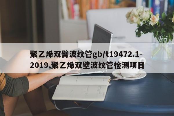 聚乙烯双臂波纹管gb/t19472.1-2019,聚乙烯双壁波纹管检测项目