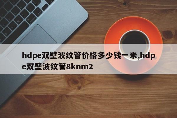 hdpe双壁波纹管价格多少钱一米,hdpe双壁波纹管8knm2
