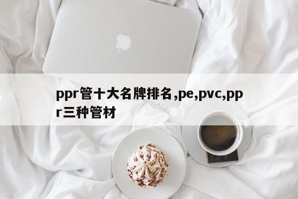 ppr管十大名牌排名,pe,pvc,ppr三种管材