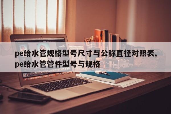 pe给水管规格型号尺寸与公称直径对照表,pe给水管管件型号与规格