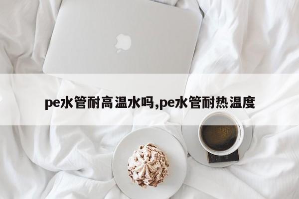 pe水管耐高温水吗,pe水管耐热温度