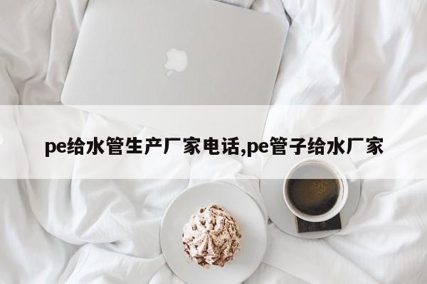pe给水管生产厂家电话,pe管子给水厂家