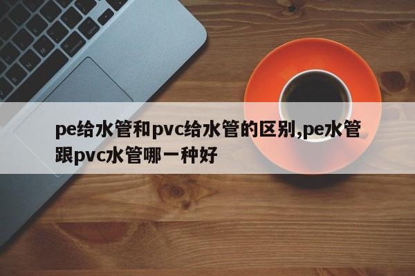 pe给水管和pvc给水管的区别,pe水管跟pvc水管哪一种好