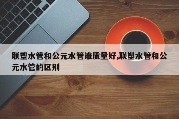 联塑水管和公元水管谁质量好,联塑水管和公元水管的区别