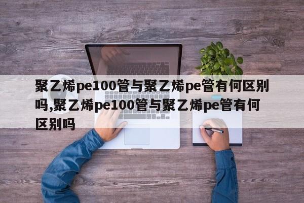聚乙烯pe100管与聚乙烯pe管有何区别吗,聚乙烯pe100管与聚乙烯pe管有何区别吗